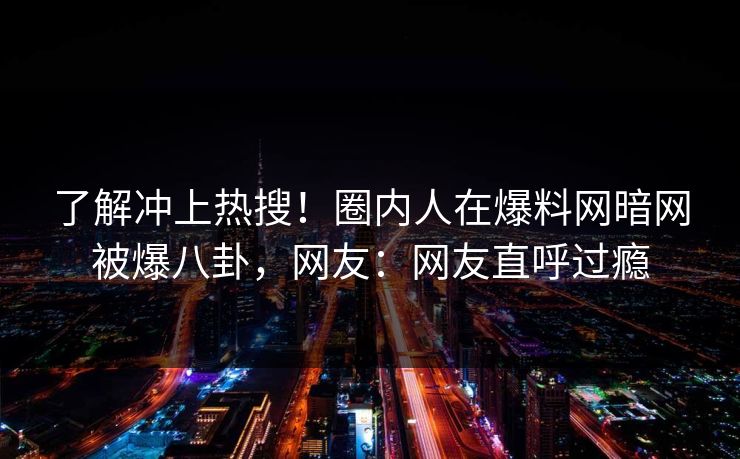 了解冲上热搜！圈内人在爆料网暗网被爆八卦，网友：网友直呼过瘾