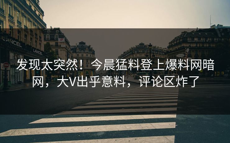 发现太突然！今晨猛料登上爆料网暗网，大V出乎意料，评论区炸了
