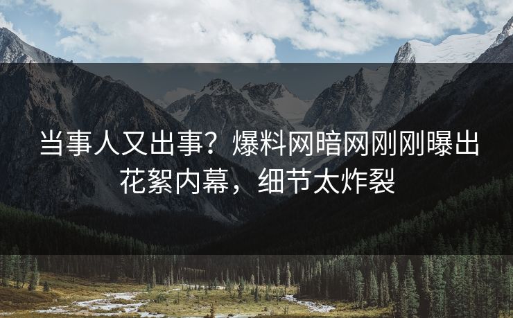 当事人又出事？爆料网暗网刚刚曝出花絮内幕，细节太炸裂