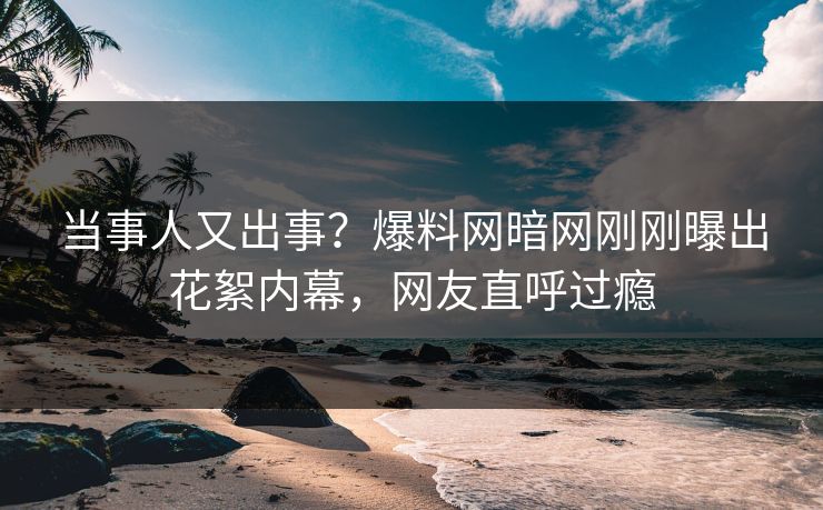 当事人又出事？爆料网暗网刚刚曝出花絮内幕，网友直呼过瘾