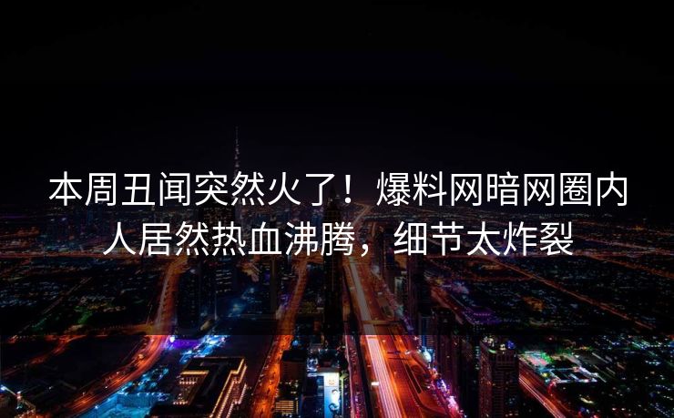 本周丑闻突然火了！爆料网暗网圈内人居然热血沸腾，细节太炸裂