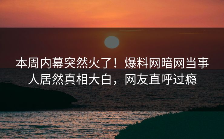 本周内幕突然火了！爆料网暗网当事人居然真相大白，网友直呼过瘾