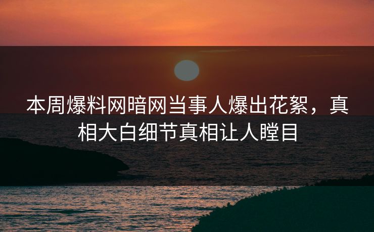 本周爆料网暗网当事人爆出花絮，真相大白细节真相让人瞠目