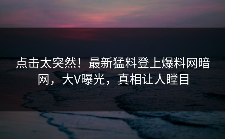 点击太突然！最新猛料登上爆料网暗网，大V曝光，真相让人瞠目