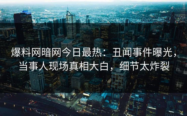 爆料网暗网今日最热：丑闻事件曝光，当事人现场真相大白，细节太炸裂