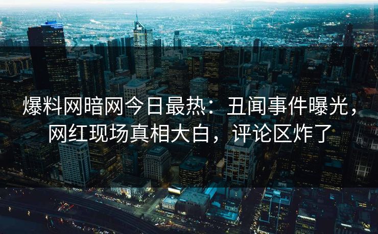 爆料网暗网今日最热：丑闻事件曝光，网红现场真相大白，评论区炸了