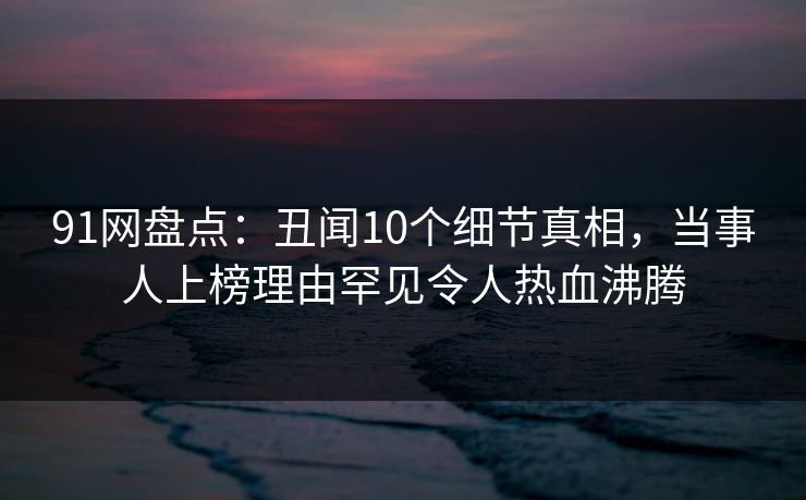 91网盘点:丑闻10个细节真相,当事人上榜理由罕见令人热血沸腾 91网盘点:丑闻10个细节真相,当事人上榜理由罕见令人热血沸腾