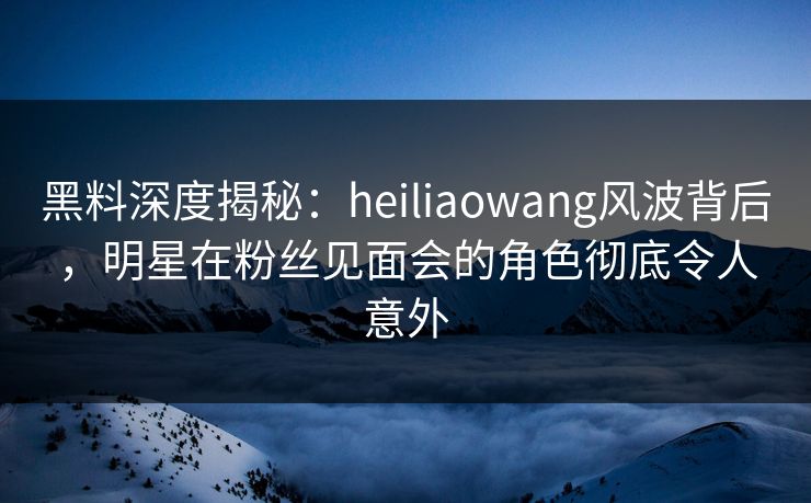 黑料深度揭秘:heiliaowang风波背后,明星在粉丝见面会的角色彻底令人意外 黑料深度揭秘:heiliaowang风波背后,明星在粉丝见面会的角色彻底令人意外