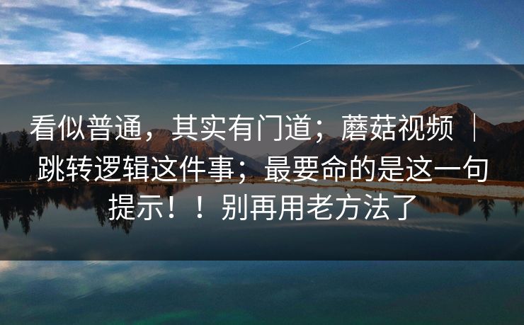 看似普通,其实有门道;蘑菇视频 | 跳转逻辑这件事;最要命的是这一句提示!!别再用老方法了 看似普通,其实有门道;蘑菇视频 | 跳转逻辑这件事;最要命的是这一句提示!!别再用老方法了