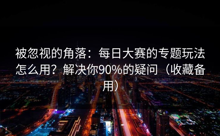 被忽视的角落：每日大赛的专题玩法怎么用？解决你90%的疑问（收藏备用）