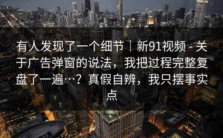 有人发现了一个细节｜新91视频 - 关于广告弹窗的说法，我把过程完整复盘了一遍…？真假自辨，我只摆事实点