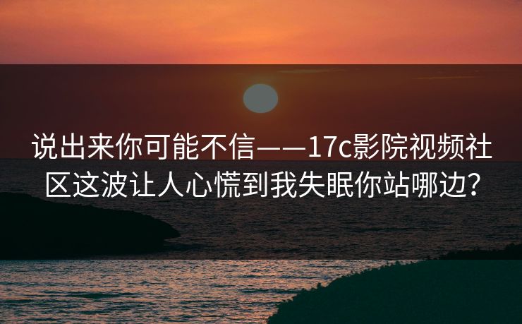 说出来你可能不信——17c影院视频社区这波让人心慌到我失眠你站哪边？
