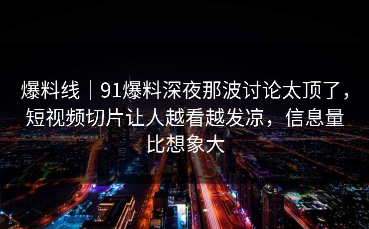 爆料线|91爆料深夜那波讨论太顶了,短视频切片让人越看越发凉,信息量比想象大 爆料线|91爆料深夜那波讨论太顶了,短视频切片让人越看越发凉,信息量比想象大